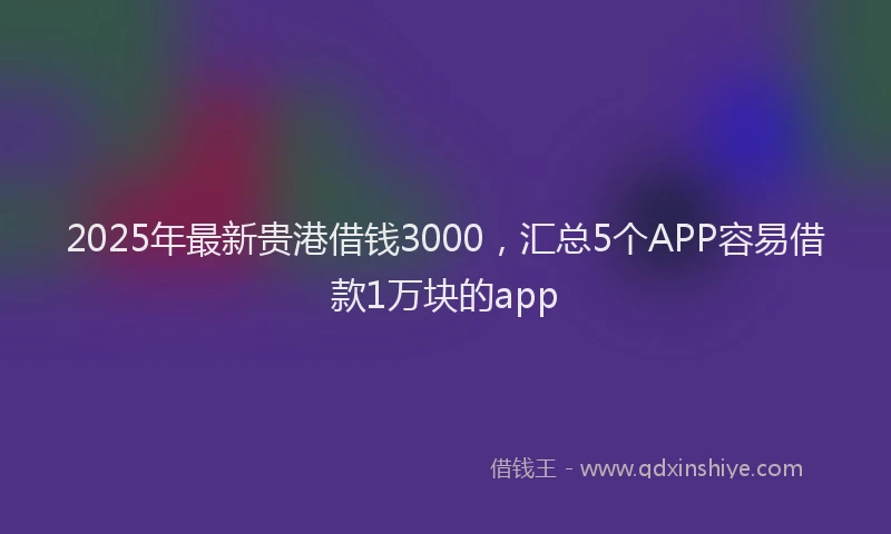 2025年最新贵港借钱3000，汇总5个APP容易借款1万块的app
