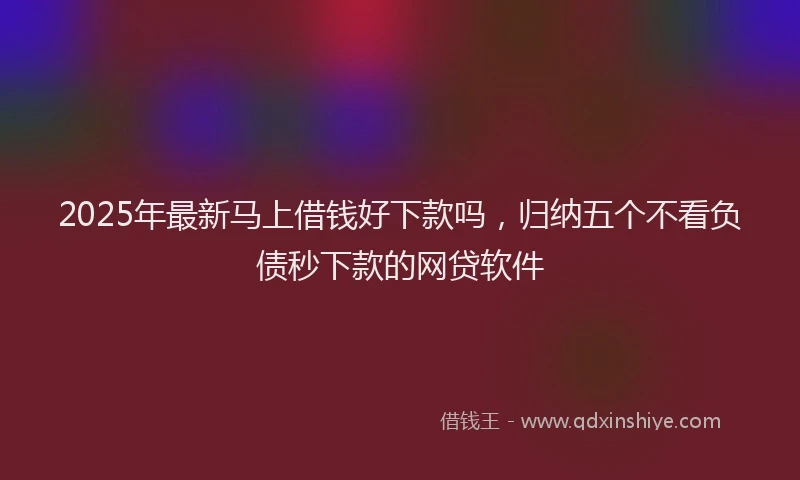 2025年最新马上借钱好下款吗，归纳五个不看负债秒下款的网贷软件