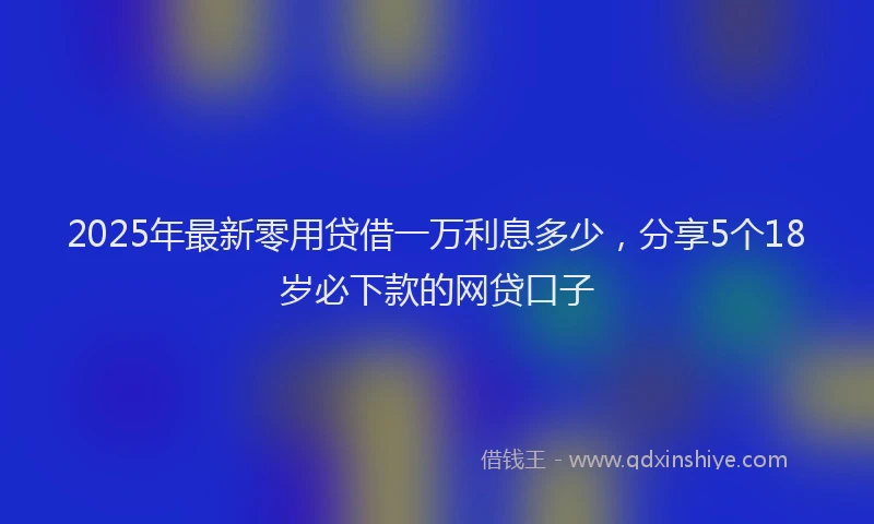 2025年最新零用贷借一万利息多少，分享5个18岁必下款的网贷口子