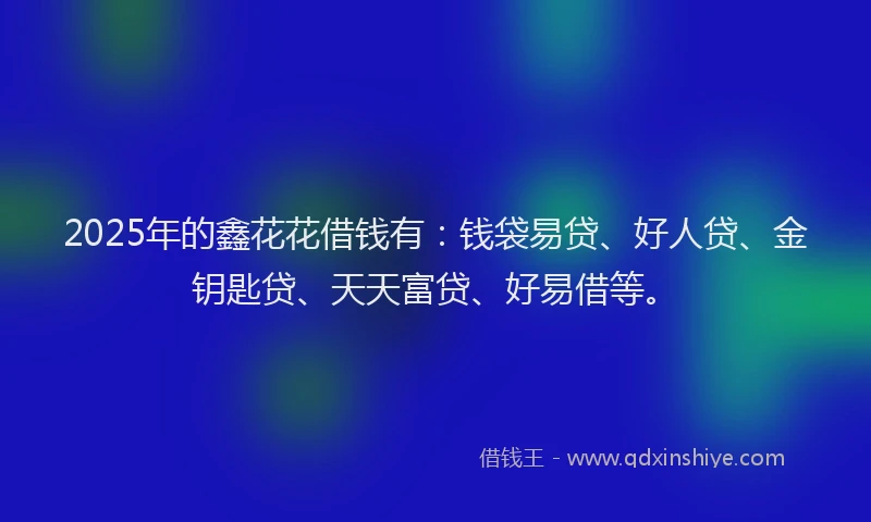 2025年的鑫花花借钱有：钱袋易贷、好人贷、金钥匙贷、天天富贷、好易借等。