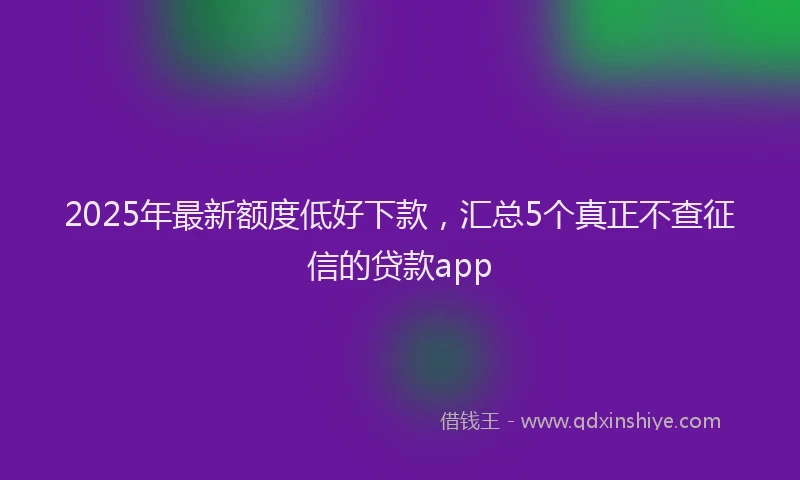 2025年最新额度低好下款，汇总5个真正不查征信的贷款app