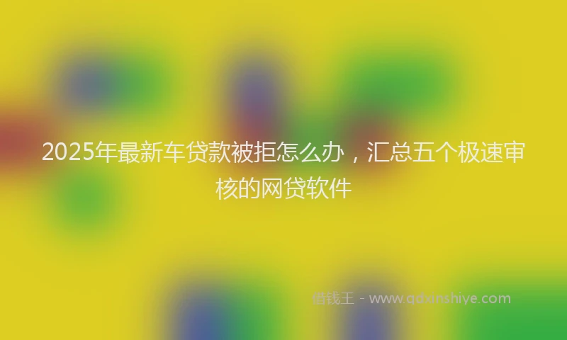 2025年最新车贷款被拒怎么办，汇总五个极速审核的网贷软件
