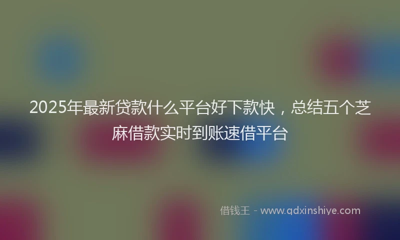 2025年最新贷款什么平台好下款快，总结五个芝麻借款实时到账速借平台