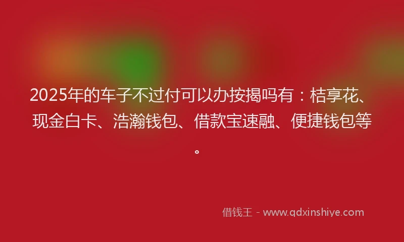 2025年的车子不过付可以办按揭吗有：桔享花、现金白卡、浩瀚钱包、借款宝速融、便捷钱包等。