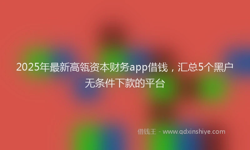 2025年最新高瓴资本财务app借钱，汇总5个黑户无条件下款的平台