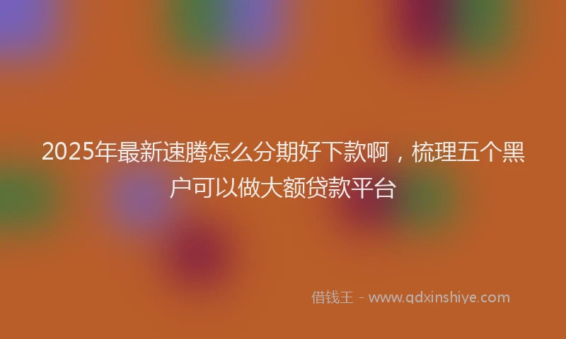 2025年最新速腾怎么分期好下款啊，梳理五个黑户可以做大额贷款平台