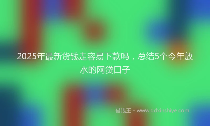 2025年最新货钱走容易下款吗，总结5个今年放水的网贷口子