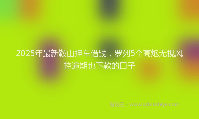 2025年最新鞍山押车借钱，罗列5个高炮无视风控逾期也下款的口子