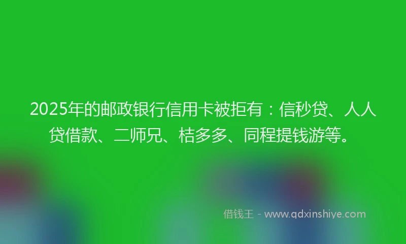 2025年的邮政银行信用卡被拒有：信秒贷、人人贷借款、二师兄、桔多多、同程提钱游等。