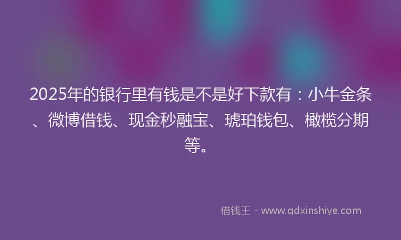 2025年的银行里有钱是不是好下款有：小牛金条、微博借钱、现金秒融宝、琥珀钱包、橄榄分期等。