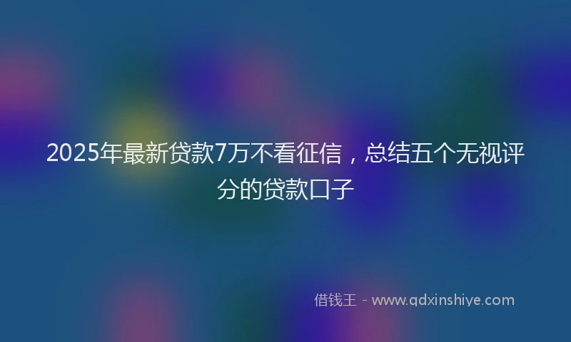 2025年最新贷款7万不看征信，总结五个无视评分的贷款口子