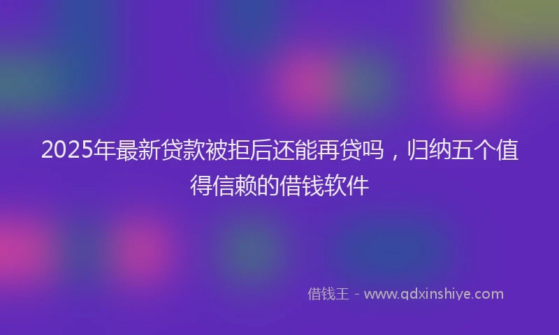 2025年最新贷款被拒后还能再贷吗，归纳五个值得信赖的借钱软件
