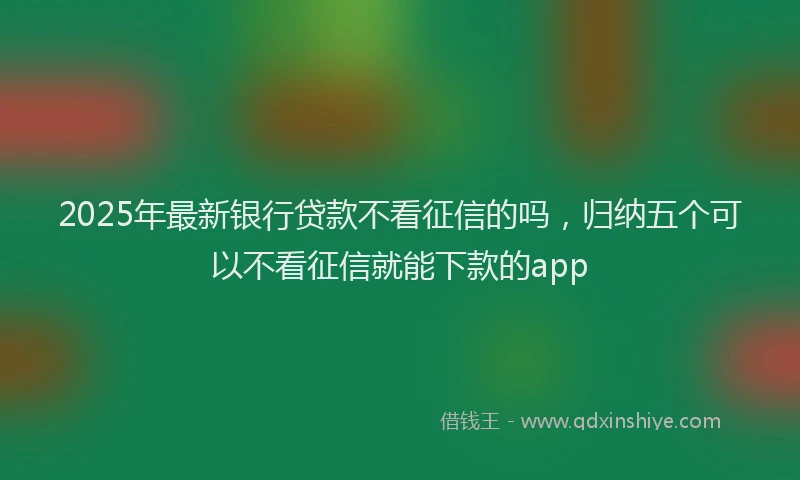 2025年最新银行贷款不看征信的吗，归纳五个可以不看征信就能下款的app