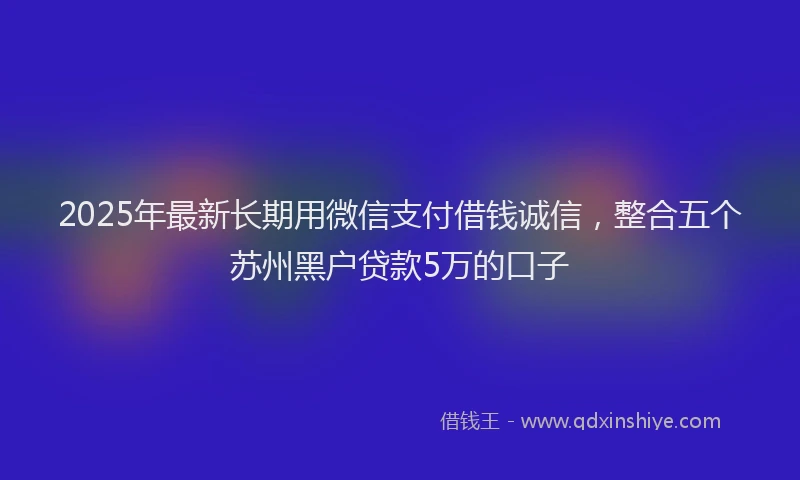 2025年最新长期用微信支付借钱诚信，整合五个苏州黑户贷款5万的口子