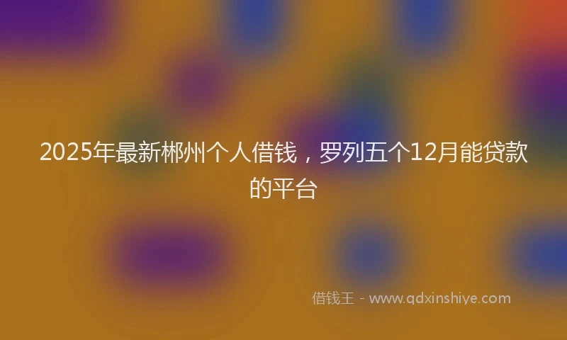 2025年最新郴州个人借钱，罗列五个12月能贷款的平台