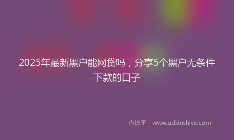 2025年最新黑户能网贷吗，分享5个黑户无条件下款的口子