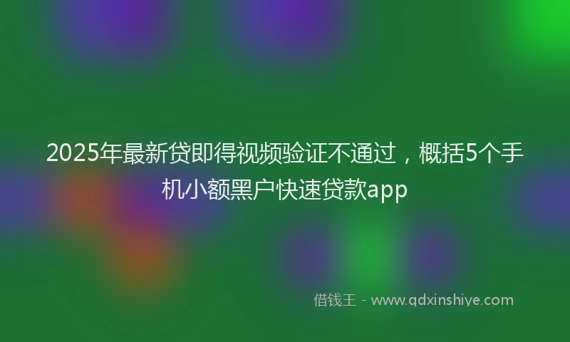 2025年最新贷即得视频验证不通过，概括5个手机小额黑户快速贷款app