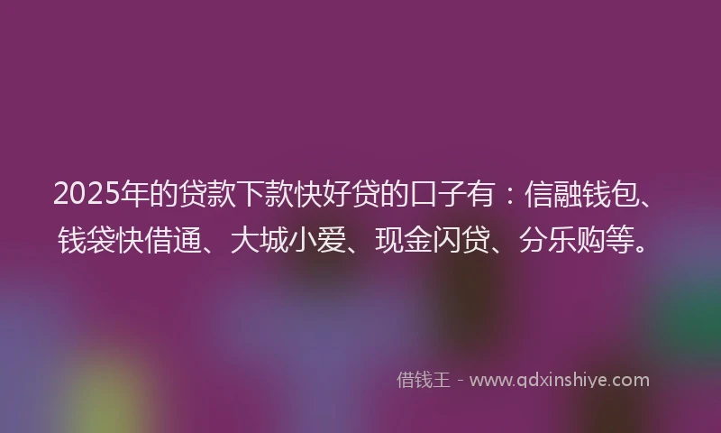 2025年的贷款下款快好贷的口子有：信融钱包、钱袋快借通、大城小爱、现金闪贷、分乐购等。
