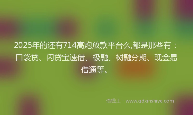 2025年的还有714高炮放款平台么,都是那些有：口袋贷、闪贷宝速借、极融、树融分期、现金易借通等。