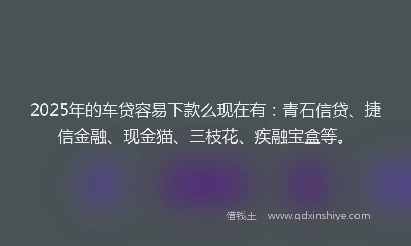 2025年的车贷容易下款么现在有：青石信贷、捷信金融、现金猫、三枝花、疾融宝盒等。