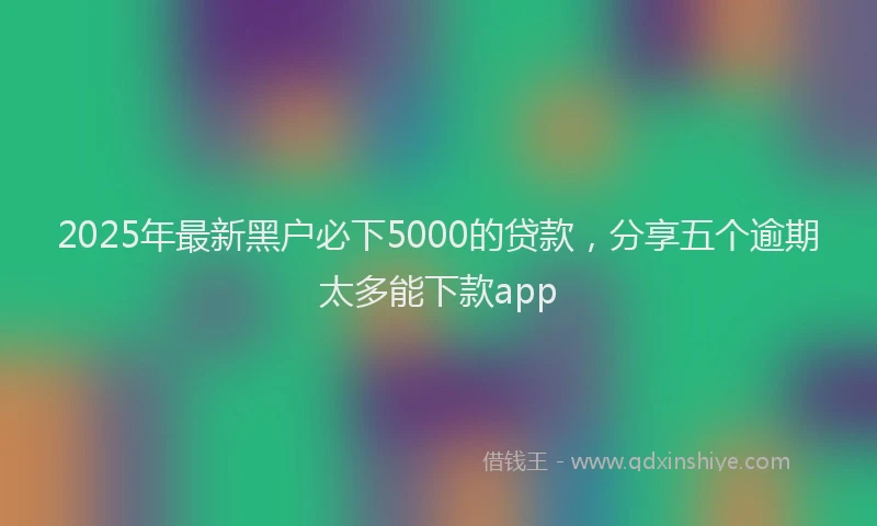 2025年最新黑户必下5000的贷款，分享五个逾期太多能下款app