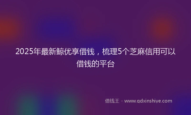 2025年最新鲸优享借钱，梳理5个芝麻信用可以借钱的平台