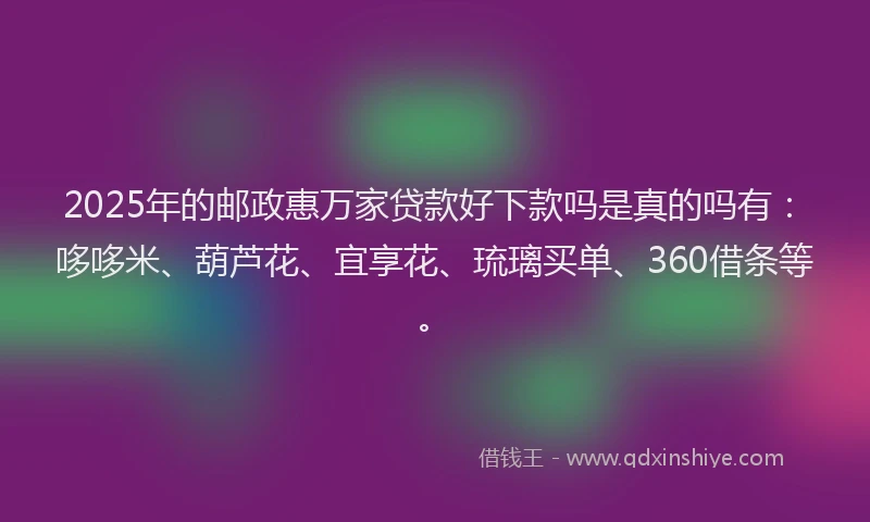 2025年的邮政惠万家贷款好下款吗是真的吗有：哆哆米、葫芦花、宜享花、琉璃买单、360借条等。