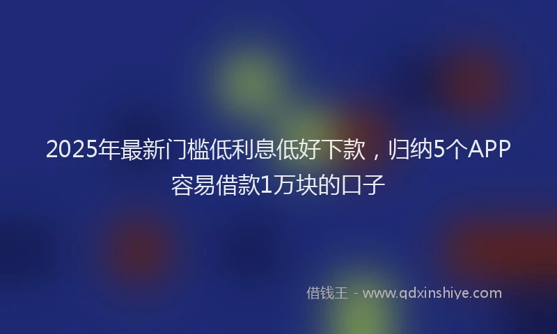 2025年最新门槛低利息低好下款，归纳5个APP容易借款1万块的口子