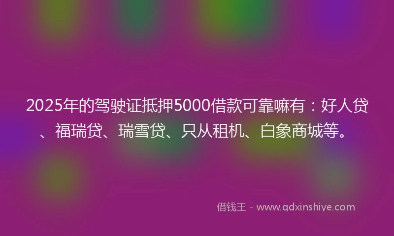 2025年的驾驶证抵押5000借款可靠嘛有：好人贷、福瑞贷、瑞雪贷、只从租机、白象商城等。