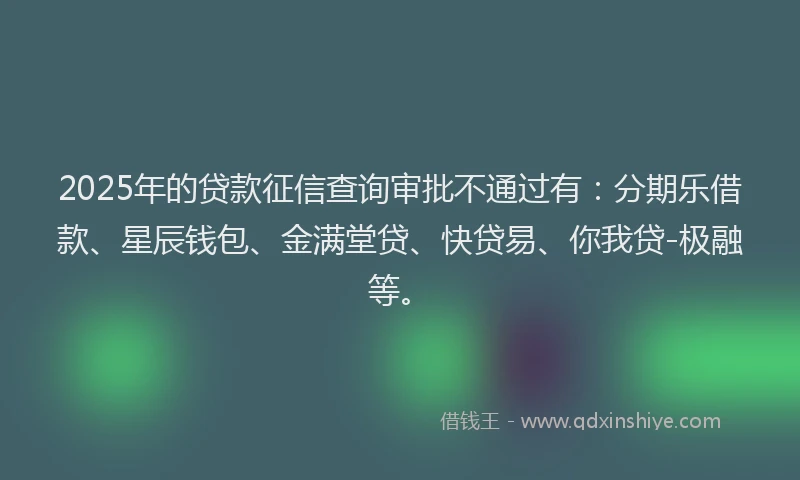 2025年的贷款征信查询审批不通过有：分期乐借款、星辰钱包、金满堂贷、快贷易、你我贷-极融等。