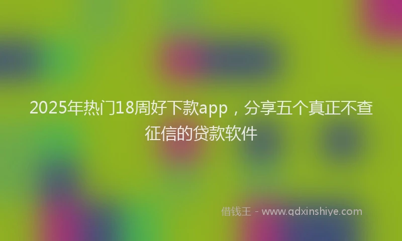 2025年热门18周好下款app，分享五个真正不查征信的贷款软件