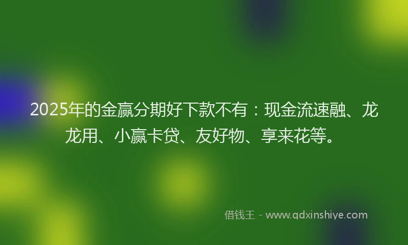 2025年的金赢分期好下款不有：现金流速融、龙龙用、小赢卡贷、友好物、享来花等。