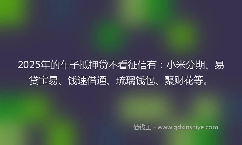 2025年的车子抵押贷不看征信有：小米分期、易贷宝易、钱速借通、琉璃钱包、聚财花等。