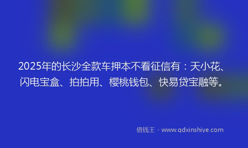 2025年的长沙全款车押本不看征信有：天小花、闪电宝盒、拍拍用、樱桃钱包、快易贷宝融等。