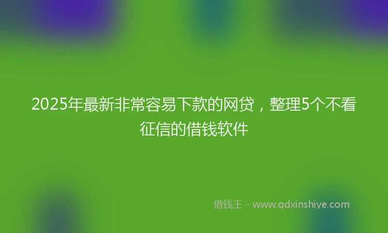 2025年最新非常容易下款的网贷，整理5个不看征信的借钱软件
