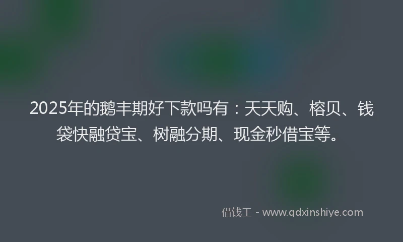 2025年的鹅丰期好下款吗有：天天购、榕贝、钱袋快融贷宝、树融分期、现金秒借宝等。