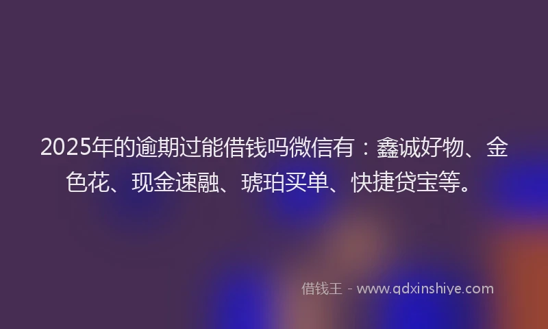 2025年的逾期过能借钱吗微信有：鑫诚好物、金色花、现金速融、琥珀买单、快捷贷宝等。