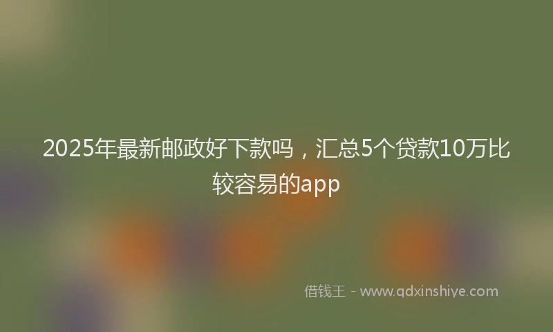 2025年最新邮政好下款吗，汇总5个贷款10万比较容易的app