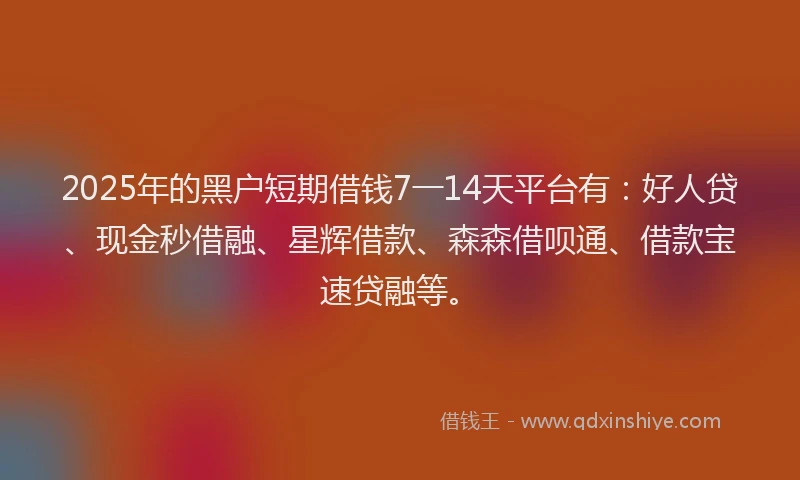 2025年的黑户短期借钱7一14天平台有：好人贷、现金秒借融、星辉借款、森森借呗通、借款宝速贷融等。