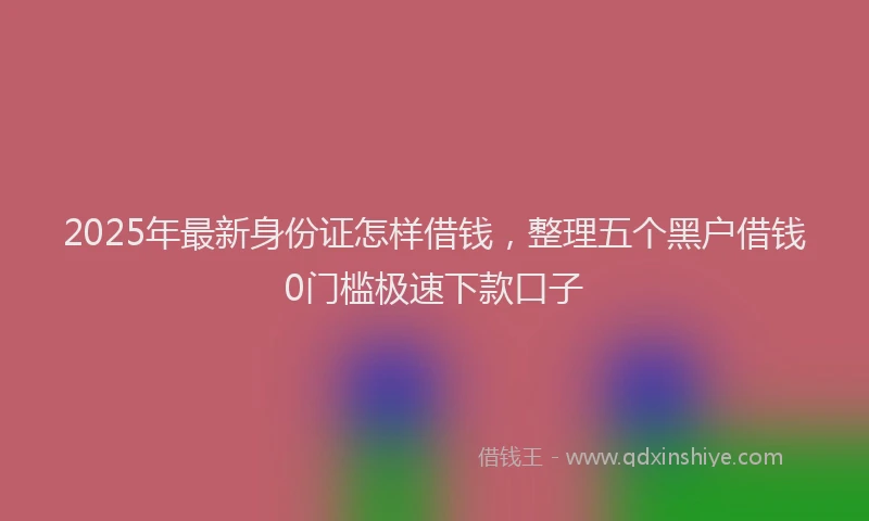 2025年最新身份证怎样借钱，整理五个黑户借钱0门槛极速下款口子