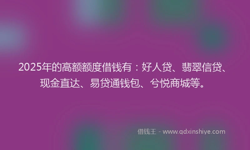 2025年的高额额度借钱有：好人贷、翡翠信贷、现金直达、易贷通钱包、兮悦商城等。