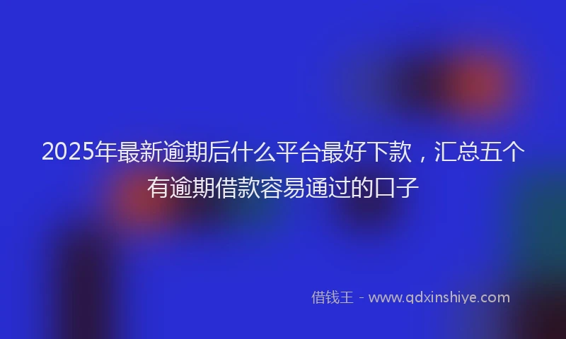 2025年最新逾期后什么平台最好下款，汇总五个有逾期借款容易通过的口子