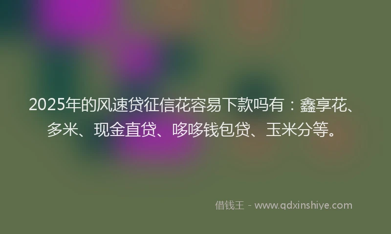 2025年的风速贷征信花容易下款吗有：鑫享花、多米、现金直贷、哆哆钱包贷、玉米分等。