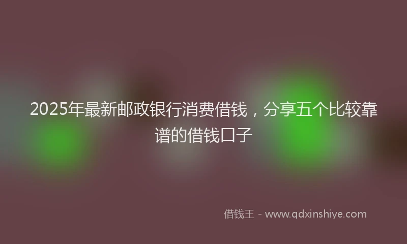 2025年最新邮政银行消费借钱，分享五个比较靠谱的借钱口子