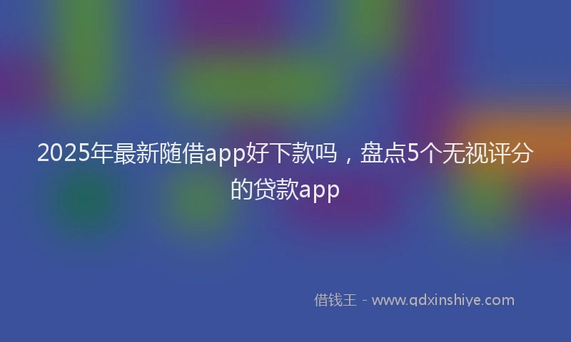 2025年最新随借app好下款吗，盘点5个无视评分的贷款app