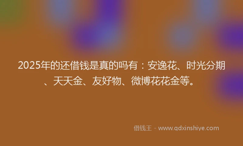 2025年的还借钱是真的吗有：安逸花、时光分期、天天金、友好物、微博花花金等。