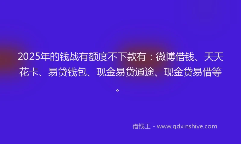 2025年的钱战有额度不下款有：微博借钱、天天花卡、易贷钱包、现金易贷通途、现金贷易借等。