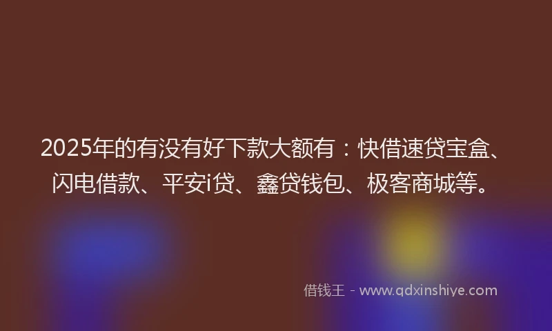 2025年的有没有好下款大额有：快借速贷宝盒、闪电借款、平安i贷、鑫贷钱包、极客商城等。