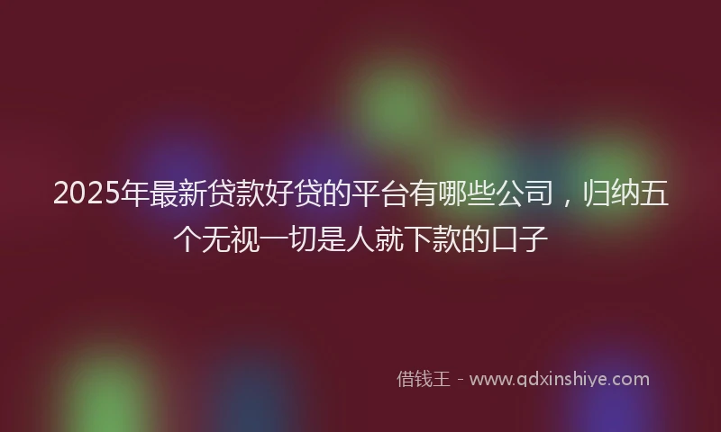 2025年最新贷款好贷的平台有哪些公司，归纳五个无视一切是人就下款的口子