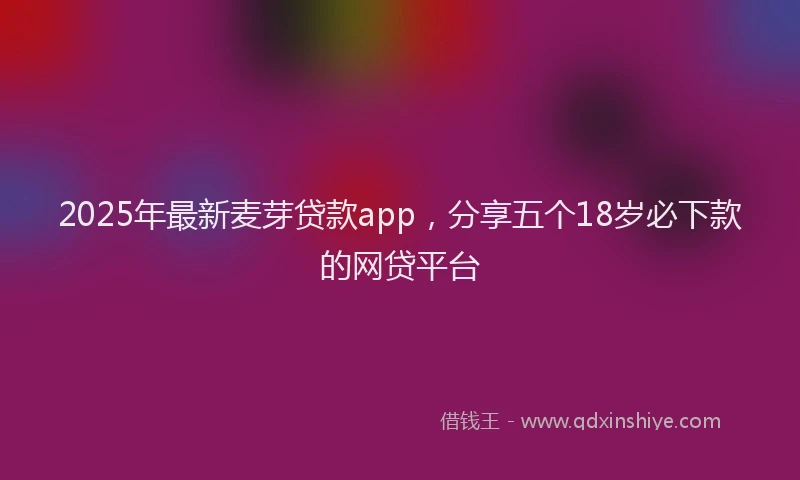 2025年最新麦芽贷款app，分享五个18岁必下款的网贷平台